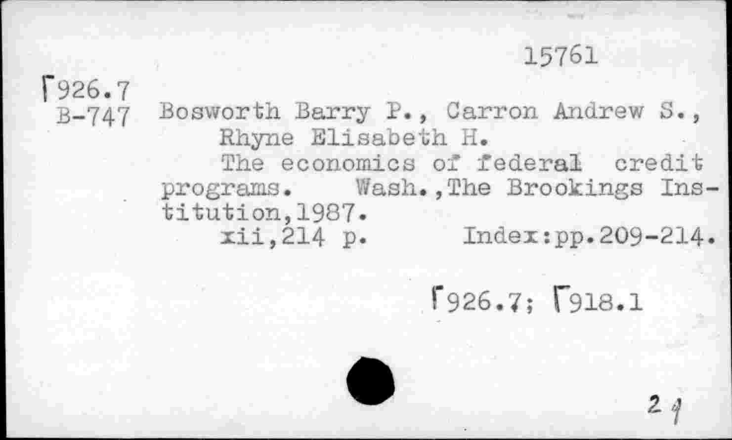 ﻿15761
f926.7
B-747 Bosworth Barry P., Carron Andrew S.,
Rhyne Elisabeth H.
The economics of federal credit programs. Wash.,The Brookings Institution, 1987»
xii,214 p* Index:pp.209-214.
1'926.7; T918.1